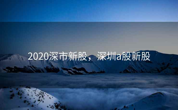 2020深市新股，深圳a股新股