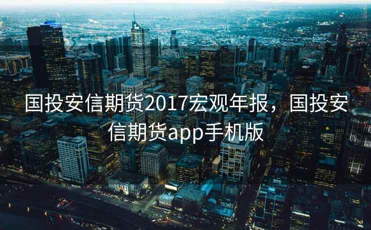 国投安信期货2017宏观年报，国投安信期货app手机版