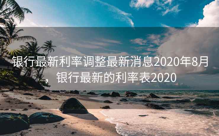 银行最新利率调整最新消息2020年8月,银行最新的利率表2020