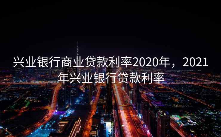 兴业银行商业贷款利率2020年，2021年兴业银行贷款利率