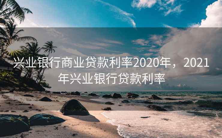兴业银行商业贷款利率2020年，2021年兴业银行贷款利率