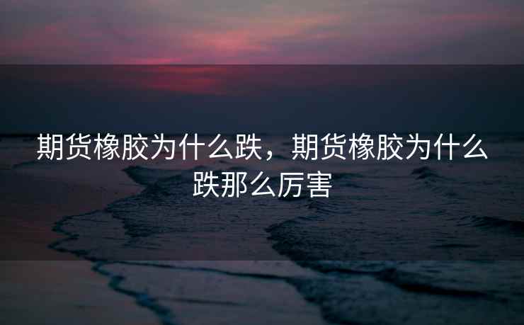 期货橡胶为什么跌，期货橡胶为什么跌那么厉害