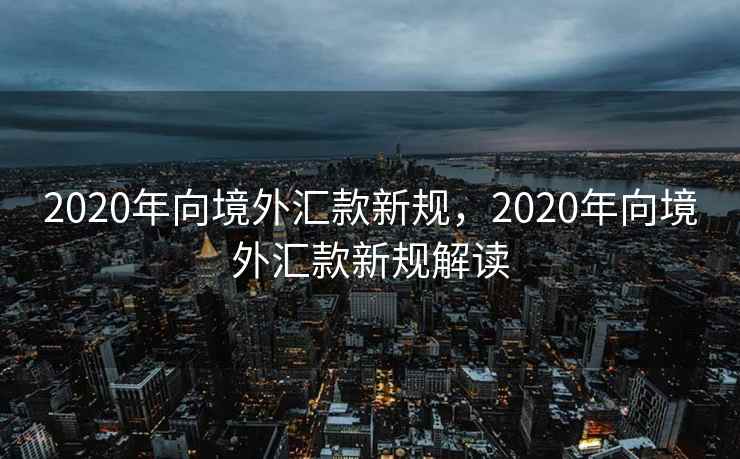 2020年向境外汇款新规，2020年向境外汇款新规解读