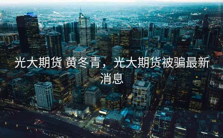 光大期货 黄冬青，光大期货被骗最新消息  第2张