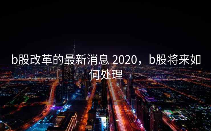 b股改革的最新消息 2020，b股将来如何处理