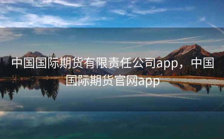 中国国际期货有限责任公司app，中国国际期货官网app