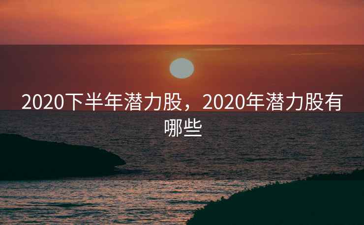 2020下半年潜力股，2020年潜力股有哪些