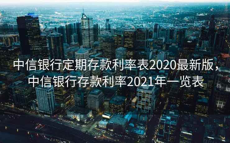 中信银行定期存款利率表2020最新版，中信银行存款利率2021年一览表