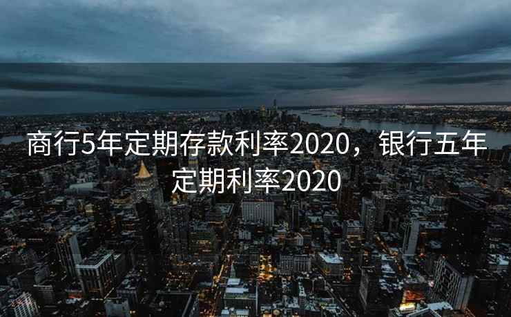 商行5年定期存款利率2020，银行五年定期利率2020