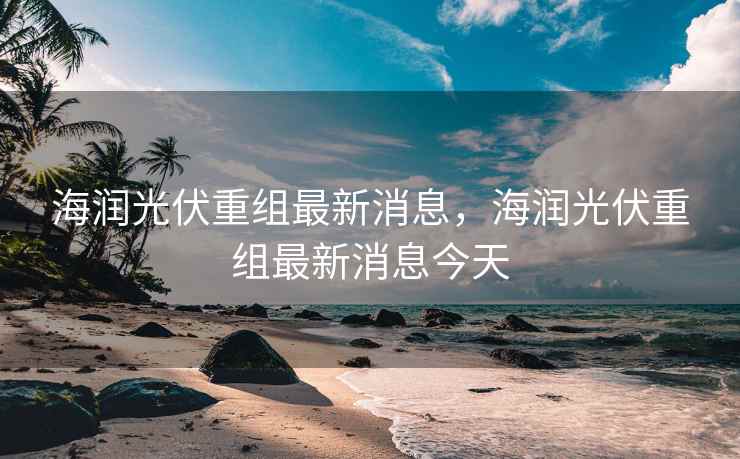 海润光伏重组最新消息，海润光伏重组最新消息今天  第2张