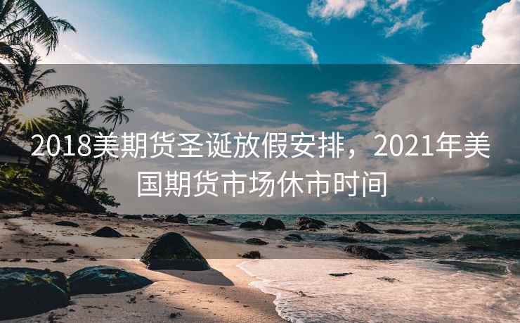 2018美期货圣诞放假安排，2021年美国期货市场休市时间