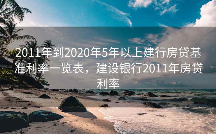 2011年到2020年5年以上建行房贷基准利率一览表，建设银行2011年房贷利率