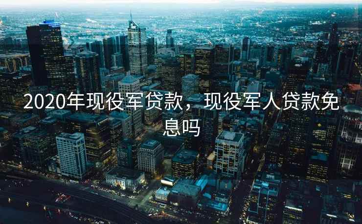 2020年现役军贷款，现役军人贷款免息吗