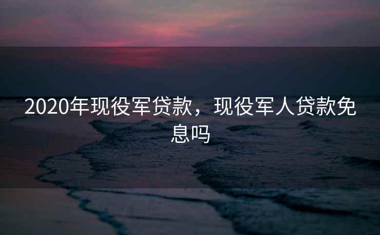 2020年现役军贷款，现役军人贷款免息吗