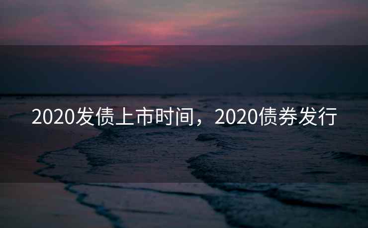 2020发债上市时间，2020债券发行