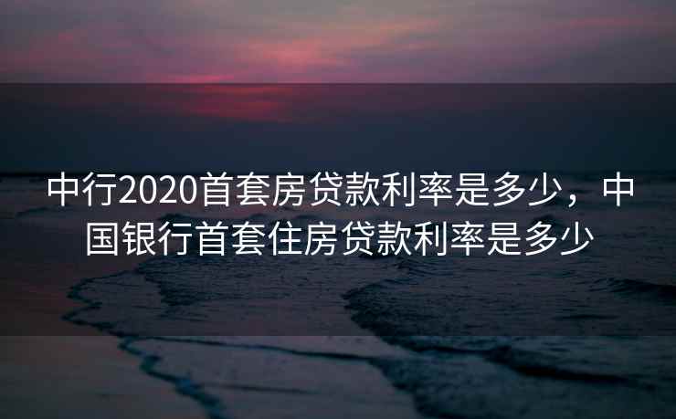 中行2020首套房贷款利率是多少，中国银行首套住房贷款利率是多少