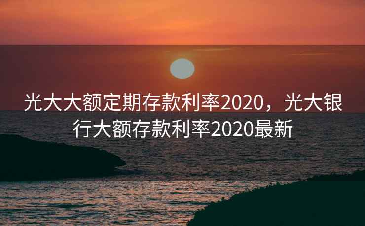 光大大额定期存款利率2020，光大银行大额存款利率2020最新  第2张