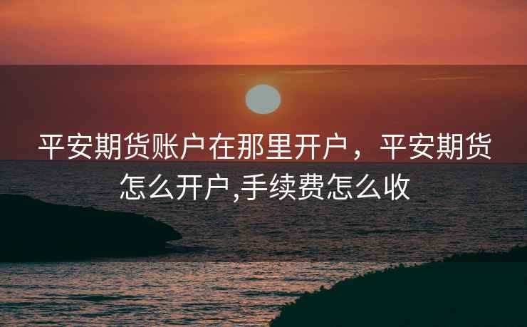 平安期货账户在那里开户，平安期货怎么开户,手续费怎么收