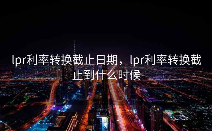 lpr利率转换截止日期，lpr利率转换截止到什么时候