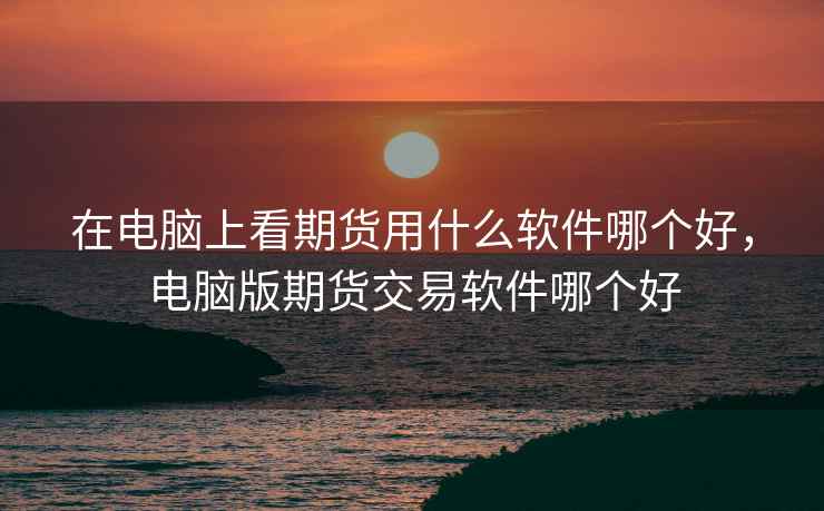 在电脑上看期货用什么软件哪个好，电脑版期货交易软件哪个好