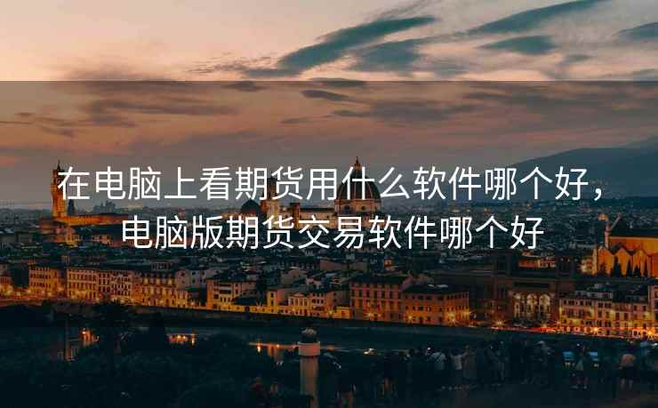 在电脑上看期货用什么软件哪个好，电脑版期货交易软件哪个好