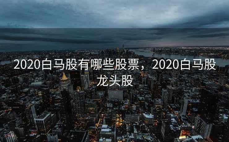 2020白马股有哪些股票，2020白马股龙头股