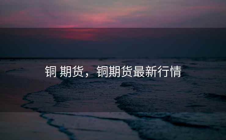 铜 期货，铜期货最新行情