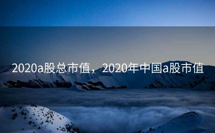 2020a股总市值,2020年中国a股市值 第1张 2020a股总市值,2020年中国a股市值 第1张