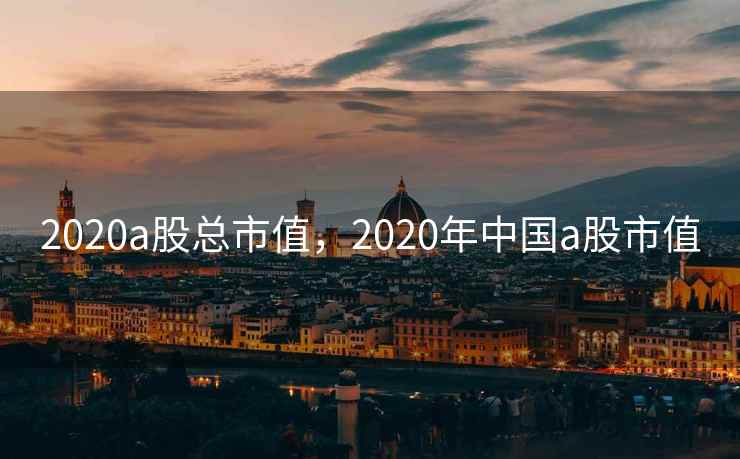 2020a股总市值,2020年中国a股市值 第2张 2020a股总市值,2020年中国a股市值 第2张