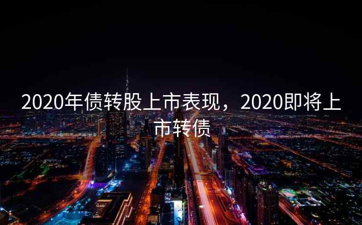 2020年债转股上市表现,2020即将上市转债 第2张 2020年债转股上市表现,2020即将上市转债 第2张