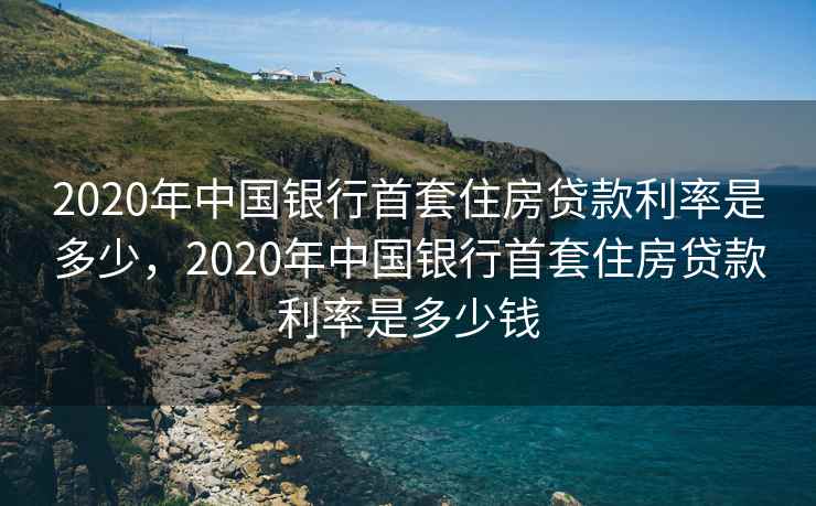 2020年中国银行首套住房贷款利率是多少，2020年中国银行首套住房贷款利率是多少钱