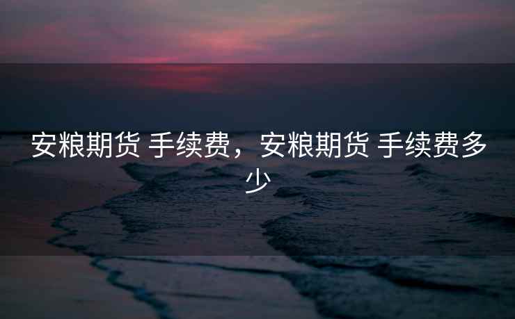 安粮期货 手续费，安粮期货 手续费多少