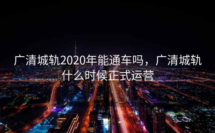 广清城轨2020年能通车吗,广清城轨什么时候正式运营