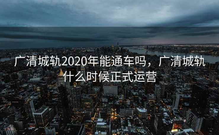 广清城轨2020年能通车吗,广清城轨什么时候正式运营