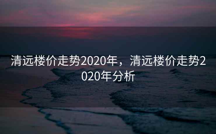 清远楼价走势2020年，清远楼价走势2020年分析