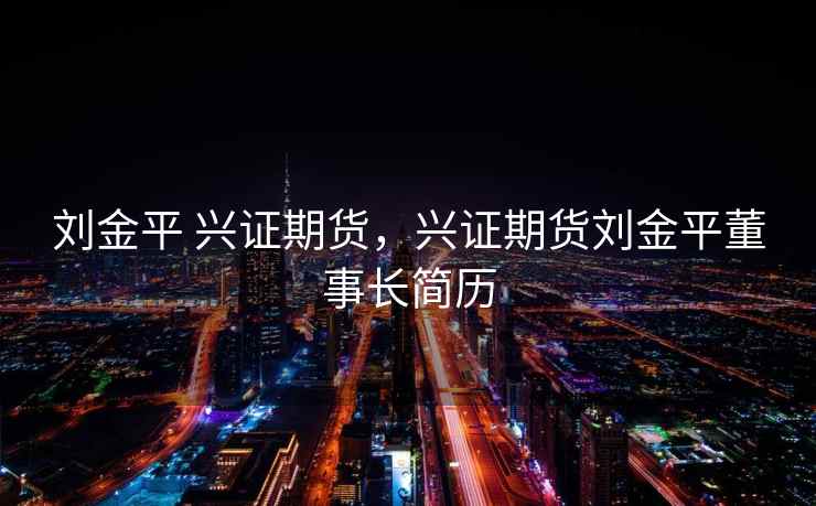 刘金平 兴证期货，兴证期货刘金平董事长简历