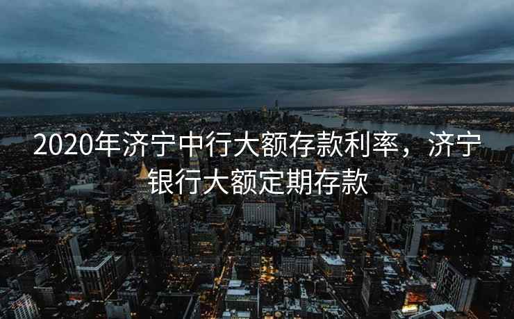 2020年济宁中行大额存款利率,济宁银行大额定期存款 2020年济宁中行大额存款利率,济宁银行大额定期存款