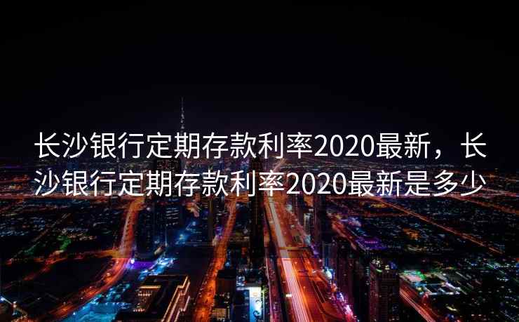 长沙银行定期存款利率2020最新,长沙银行定期存款利率2020最新是多少 长沙银行定期存款利率2020最新,长沙银行定期存款利率2020最新是多少