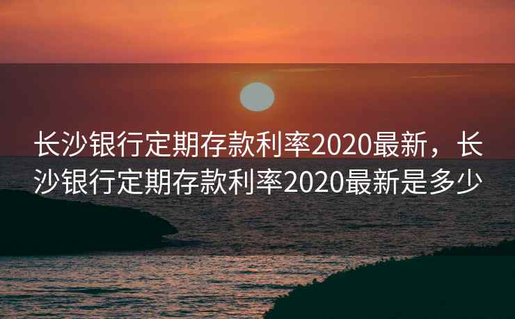长沙银行定期存款利率2020最新,长沙银行定期存款利率2020最新是多少 长沙银行定期存款利率2020最新,长沙银行定期存款利率2020最新是多少